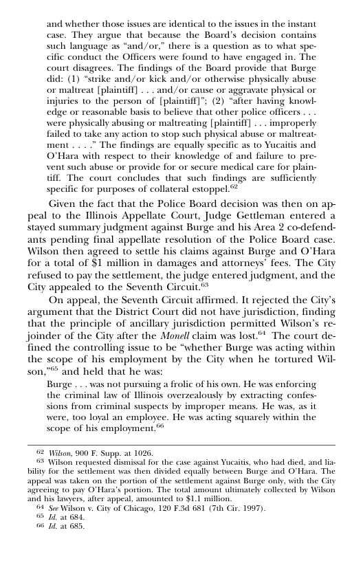 and whether those issues are identical to the issues in the instant case. They argue that because the Board’s decision contains such language as “and/or,” there is a question as to what spe-  cific conduct the Officers were found to have engaged in. The  court disagrees. The findings of the Board provide that Burge  did: (1) *strike and/or kick and/or othervise physically abuse  or maltreat [plaintff] . .. and/or cause or aggravate physical or  injuries to the person of [plaintiff]”; (2) “after having knowl-  edge or reasonable basis to believe that other police officers  were physically abusing or maltreating [plaintiff] ... improperly  failed o take any action (o stop such physical abuse or maltreat-  ment .. . The findings are equally specific as to Yucaitis and  O’Hara with respect to their knowledge of and failure 0 pre-  vent such abuse or provide for or secure medical care for plain-  Gif. The court concludes that such findings are sufficiently  specific for purposes of collateral estoppel.  Given the fact that the Police Board decision was then on ap- peal to the Hllinois Appellate Court, Judge Gettleman entered a stayed summary judgment against Burge and his Area 2 coefend- ants pending final appellate resolution of the Police Board case. Wilson then agreed to settle his claims against Burge and O’Hara for a total of $1 million in damages and attorneys’ fees. The City refused to pay the setdement, the judge entered judgment, and the City appealed to the Seventh Circuit.”  On appeal, the Seventh Circuit affirmed. It rejected the City’s argument that the District Court did not have jurisdiction, finding that the principle of ancillary jurisdiction permitted Wilson’s re- joinder of the City after the Monell claim was lost”* The court de- fined the controlling issue to be “whether Burge was acting within the scope of his employment by the City when he tortured Wil- son,"® and held that he was:  Burge . .. was not pursuing a frolic of his own. He was enforcing  the criminal law of llinois overzealously by extracting confes-  sions from criminal suspects by improper means. He was, as it  were, 100 loyal an employee. He was acting squarely within the scope of his employment.”  02 Wilson, 900 . Supp. at 1026,  3 Wilson requested dismissal for the case against Yucaitis, who had died. bty for the settlement was then divided equaly between Burge and O’Ha appeal was taken on the portion of the seulement against Burge only. with the City agrecing to pay O’Hara’s portion. The total amount ultimately collecied by Wilson and his lawyers, after appeal, amounted 1 $1.1 million.  04" See Wilson v. City of Chicago, 120 F.3d 681 (7th Cir. 1997).  I an 681,  6 1d a1 655,  
